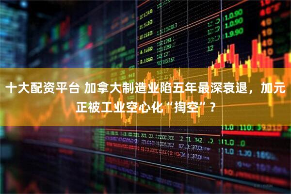 十大配资平台 加拿大制造业陷五年最深衰退，加元正被工业空心化“掏空”？