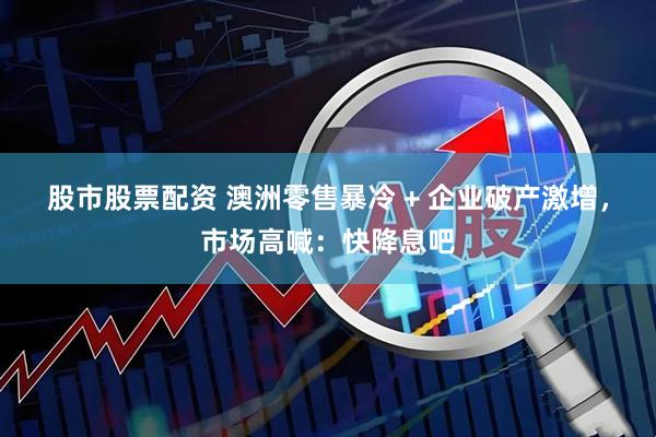 股市股票配资 澳洲零售暴冷 + 企业破产激增，市场高喊：快降息吧