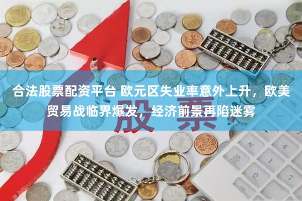 合法股票配资平台 欧元区失业率意外上升，欧美贸易战临界爆发，经济前景再陷迷雾