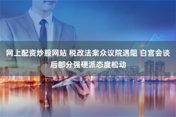 网上配资炒股网站 税改法案众议院遇阻 白宫会谈后部分强硬派态度松动