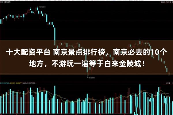 十大配资平台 南京景点排行榜，南京必去的10个地方，不游玩一遍等于白来金陵城！