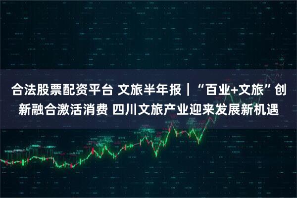 合法股票配资平台 文旅半年报｜“百业+文旅”创新融合激活消费 四川文旅产业迎来发展新机遇