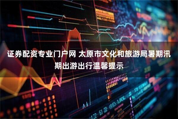 证券配资专业门户网 太原市文化和旅游局暑期汛期出游出行温馨提示