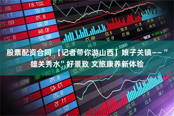 股票配资合同 【记者带你游山西】娘子关镇——“雄关秀水”好景致 文旅康养新体验