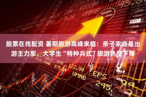 股票在线配资 暑期旅游高峰来临：亲子家庭是出游主力军，大学生“特种兵式”旅游热度下降