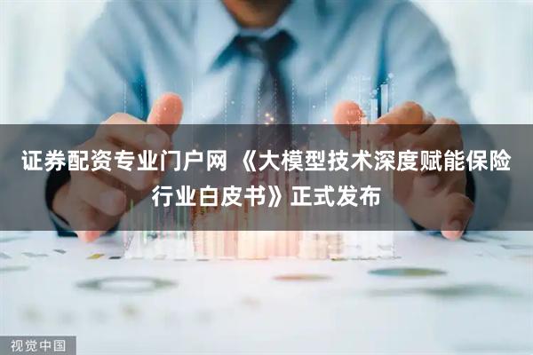 证券配资专业门户网 《大模型技术深度赋能保险行业白皮书》正式发布