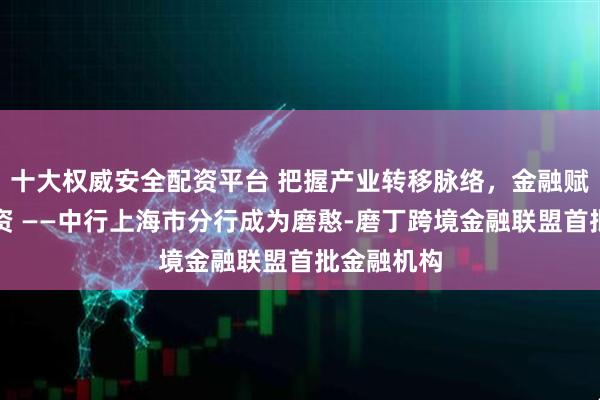 十大权威安全配资平台 把握产业转移脉络，金融赋能招商引资 ——中行上海市分行成为磨憨-磨丁跨境金融联盟首批金融机构