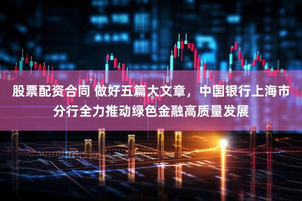 股票配资合同 做好五篇大文章，中国银行上海市分行全力推动绿色金融高质量发展