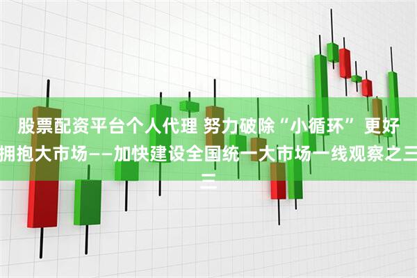股票配资平台个人代理 努力破除“小循环” 更好拥抱大市场——加快建设全国统一大市场一线观察之三