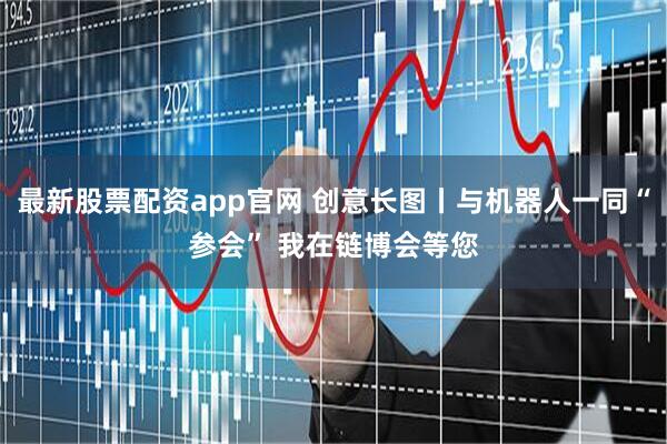 最新股票配资app官网 创意长图丨与机器人一同“参会” 我在链博会等您