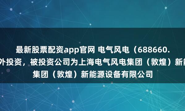 最新股票配资app官网 电气风电（688660.SH）新增一起对外投资，被投资公司为上海电气风电集团（敦煌）新能源设备有限公司