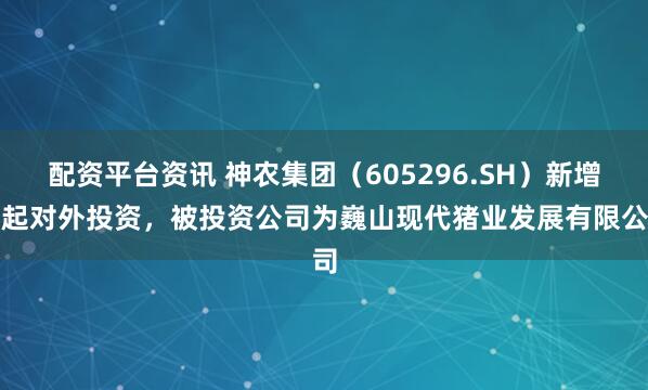 配资平台资讯 神农集团（605296.SH）新增一起对外投资，被投资公司为巍山现代猪业发展有限公司