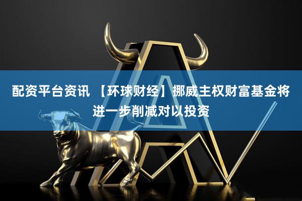 配资平台资讯 【环球财经】挪威主权财富基金将进一步削减对以投资