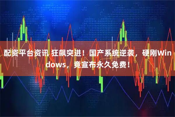 配资平台资讯 狂飙突进！国产系统逆袭，硬刚Windows，竟宣布永久免费！