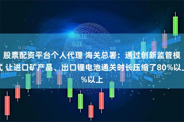 股票配资平台个人代理 海关总署：通过创新监管模式 让进口矿产品、出口锂电池通关时长压缩了80%以上