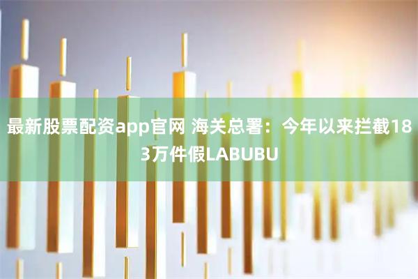 最新股票配资app官网 海关总署：今年以来拦截183万件假LABUBU