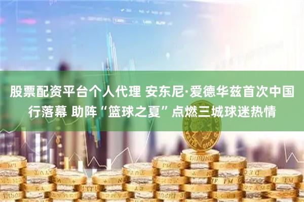 股票配资平台个人代理 安东尼·爱德华兹首次中国行落幕 助阵“篮球之夏”点燃三城球迷热情