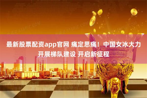 最新股票配资app官网 痛定思痛！中国女冰大力开展梯队建设 开启新征程