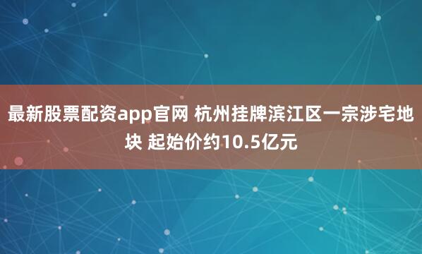 最新股票配资app官网 杭州挂牌滨江区一宗涉宅地块 起始价约10.5亿元