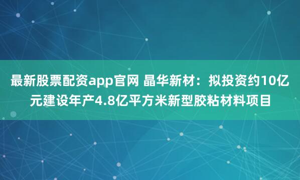 最新股票配资app官网 晶华新材：拟投资约10亿元建设年产4.8亿平方米新型胶粘材料项目