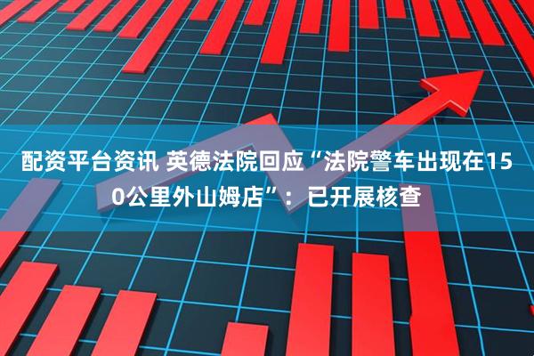 配资平台资讯 英德法院回应“法院警车出现在150公里外山姆店”：已开展核查