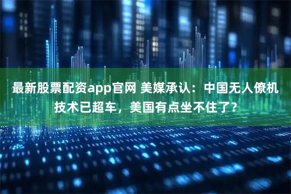 最新股票配资app官网 美媒承认：中国无人僚机技术已超车，美国有点坐不住了？