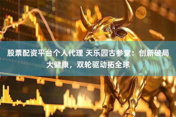 股票配资平台个人代理 天乐园古参堂：创新破局大健康，双轮驱动拓全球