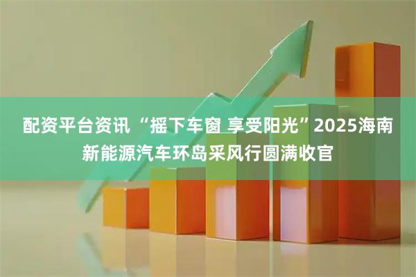 配资平台资讯 “摇下车窗 享受阳光”2025海南新能源汽车环岛采风行圆满收官