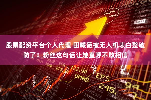 股票配资平台个人代理 田曦薇被无人机表白整破防了！粉丝这句话让她直呼不敢相信