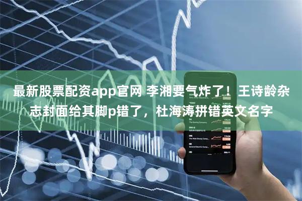 最新股票配资app官网 李湘要气炸了！王诗龄杂志封面给其脚p错了，杜海涛拼错英文名字